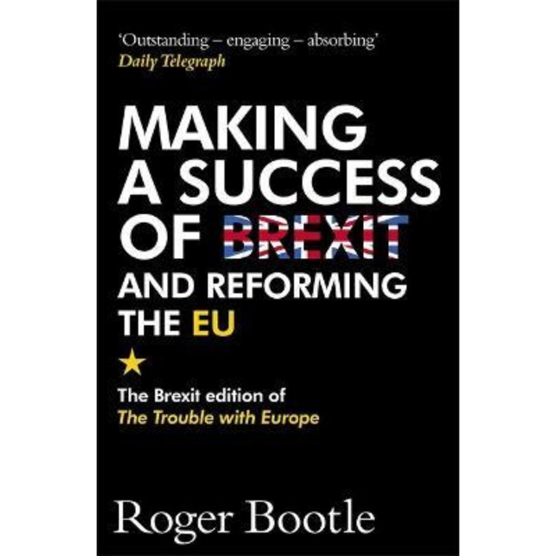 Making a Success of Brexit and Reforming the EU: The Brexit edition of The Trouble with Europe: 'Bootle is right on every count' - Guardian