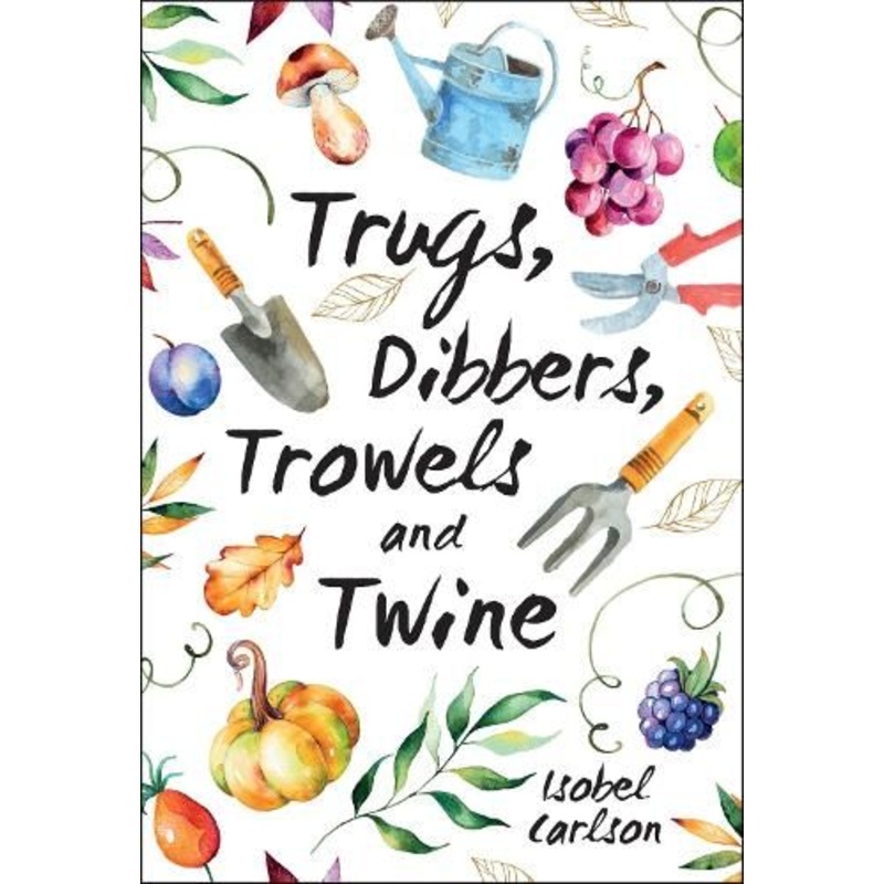 Trugs, Dibbers, Trowels and Twine: Gardening Tips, Words of Wisdom and Inspiration on the Simplest of Pleasures